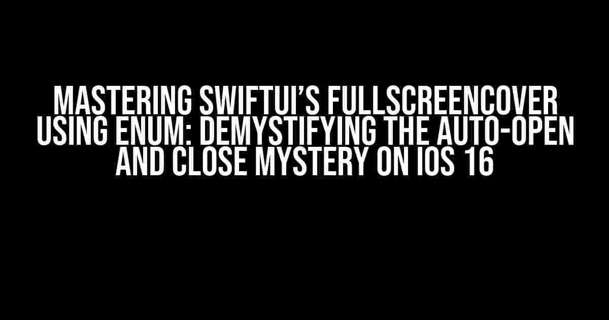 Mastering SwiftUI’s FullScreenCover using Enum: Demystifying the Auto-Open and Close Mystery on iOS 16